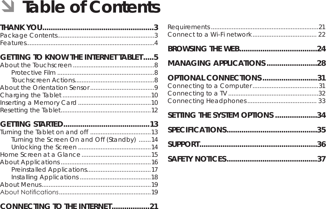 Page 2  Table Of ContentsEnglishTHANK YOU .....................................................3Package Contents ........................................................3Features..........................................................................4GETTING TO KNOW THE INTERNET TABLET .....5About the Touchscreen ...............................................8Protective Film ........................................................8Touchscreen Actions..............................................8About the Orientation Sensor .....................................9Charging the Tablet ...................................................10Inserting a Memory Card ..........................................10Resetting the Tablet .................................................... 12GETTING STARTED .........................................13Turning the Tablet on and off  ................................... 13Turning the Screen On and Off (Standby)  .......14Unlocking the Screen ..........................................14Home Screen at a Glance ........................................15About Applications ....................................................16Preinstalled Applications .....................................17Installing Applications .........................................18About Menus ...............................................................19About Notications ..................................................... 19CONNECTING TO THE INTERNET ..................21Requirements ..............................................................21Connect to a Wi-Fi network ..................................... 22BROWSING THE WEB .....................................24MANAGING APPLICATIONS ........................28OPTIONAL CONNECTIONS ..........................31Connecting to a Computer ......................................31Connecting to a TV ....................................................32Connecting Headphones ........................................ 33SETTING THE SYSTEM OPTIONS ....................34SPECIFICATIONS ...........................................35SUPPORT ........................................................36SAFETY NOTICES ...........................................37 ÂTable of Contents