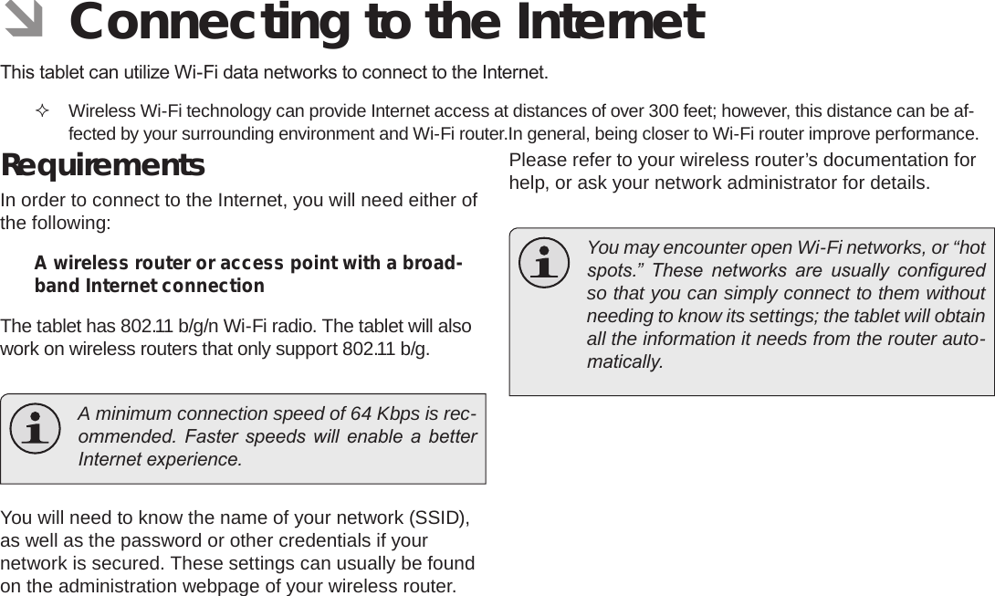 Page 21  Connecting To The InternetEnglish ÂConnecting to the InternetThis tablet can utilize Wi-Fi data networks to connect to the Internet.  Wireless Wi-Fi technology can provide Internet access at distances of over 300 feet; however, this distance can be af-fected by your surrounding environment and Wi-Fi router.In general, being closer to Wi-Fi router improve performance.RequirementsIn order to connect to the Internet, you will need either of the following:A wireless router or access point with a broad-band Internet connectionThe tablet has 802.11 b/g/n Wi-Fi radio. The tablet will also work on wireless routers that only support 802.11 b/g.  A minimum connection speed of 64 Kbps is rec-ommended.  Faster  speeds  will  enable  a  better Internet experience.You will need to know the name of your network (SSID), as well as the password or other credentials if your network is secured. These settings can usually be found on the administration webpage of your wireless router.Please refer to your wireless router’s documentation for help, or ask your network administrator for details.  You may encounter open Wi-Fi networks, or “hot spots.”  These  networks  are  usually  congured so that you can simply connect to them without needing to know its settings; the tablet will obtain all the information it needs from the router auto-matically.