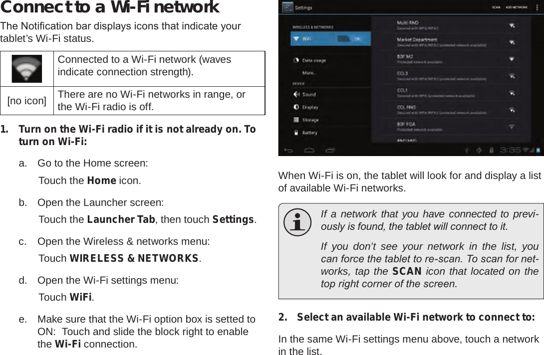 Page 22  Connecting To The InternetEnglishConnect to a Wi-Fi networkThe Notication bar displays icons that indicate your tablet’s Wi-Fi status.Connected to a Wi-Fi network (waves indicate connection strength).[no icon] There are no Wi-Fi networks in range, or the Wi-Fi radio is off.1.  Turn on the Wi-Fi radio if it is not already on. To turn on Wi-Fi:a.  Go to the Home screen: Touch the Home icon.b.  Open the Launcher screen:  Touch the Launcher Tab, then touch Settings.c.  Open the Wireless &amp; networks menu:  Touch WIRELESS &amp; NETWORKS.d.  Open the Wi-Fi settings menu:  Touch WiFi.e.  Make sure that the Wi-Fi option box is setted to ON:  Touch and slide the block right to enable the Wi-Fi connection.When Wi-Fi is on, the tablet will look for and display a list of available Wi-Fi networks.  If a network that you have connected to previ-ously is found, the tablet will connect to it.  If you don’t see your network in the list, you can force the tablet to re-scan. To scan for net-works, tap the SCAN icon that located on the top right corner of the screen.2.  Select an available Wi-Fi network to connect to:In the same Wi-Fi settings menu above, touch a network in the list.