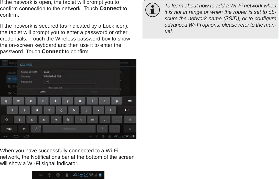 Page 23  Connecting To The InternetEnglishIf the network is open, the tablet will prompt you to conrm connection to the network. Touch Connect to conrm.If the network is secured (as indicated by a Lock icon), the tablet will prompt you to enter a password or other credentials.  Touch the Wireless password box to show the on-screen keyboard and then use it to enter the password. Touch Connect to conrm.When you have successfully connected to a Wi-Fi network, the Notications bar at the bottom of the screen will show a Wi-Fi signal indicator.  To learn about how to add a Wi-Fi network when it is not in range or when the router is set to ob-scure the network name (SSID); or to congure advanced Wi-Fi options, please refer to the man-ual.