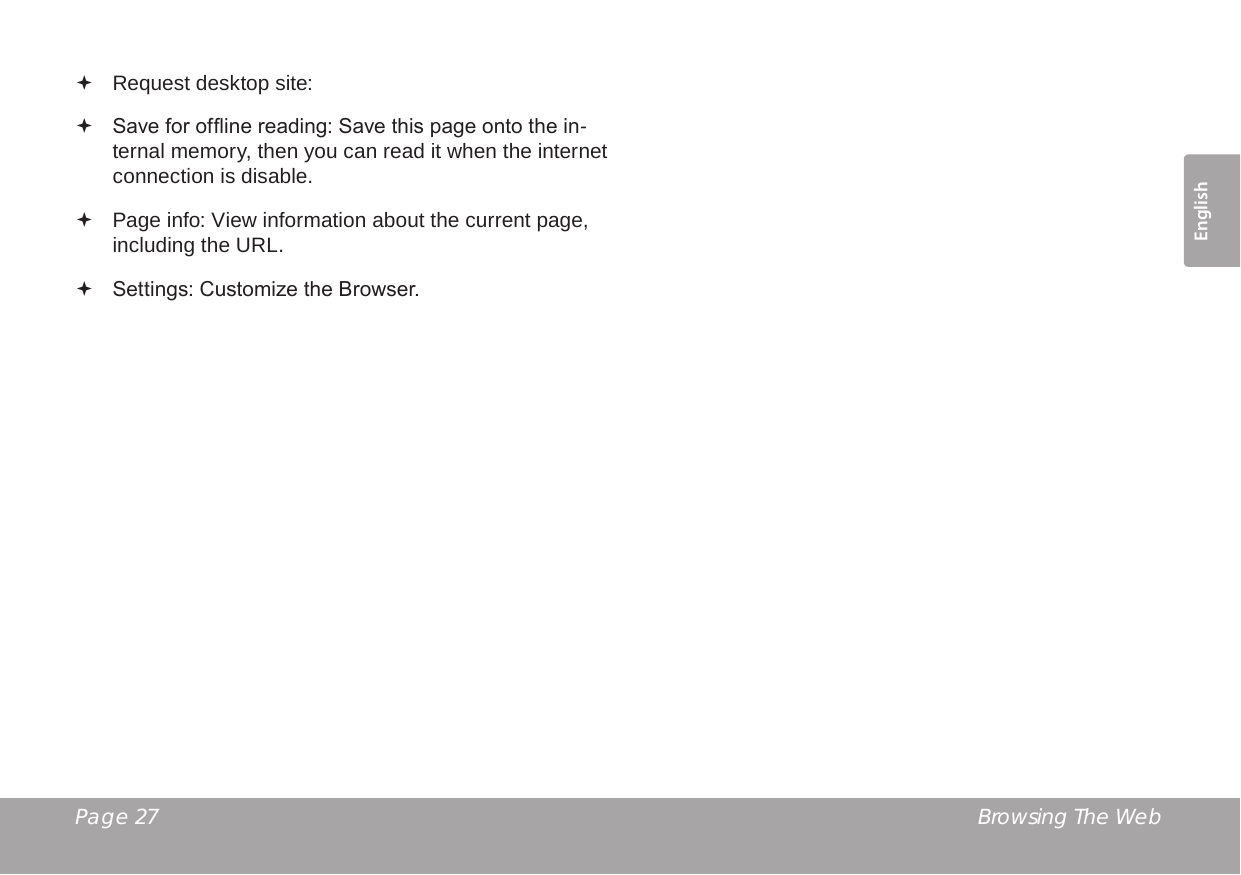 Page 27  Browsing The WebEnglish Request desktop site:  Save for ofine reading: Save this page onto the in-ternal memory, then you can read it when the internet connection is disable. Page info: View information about the current page, including the URL. Settings: Customize the Browser.