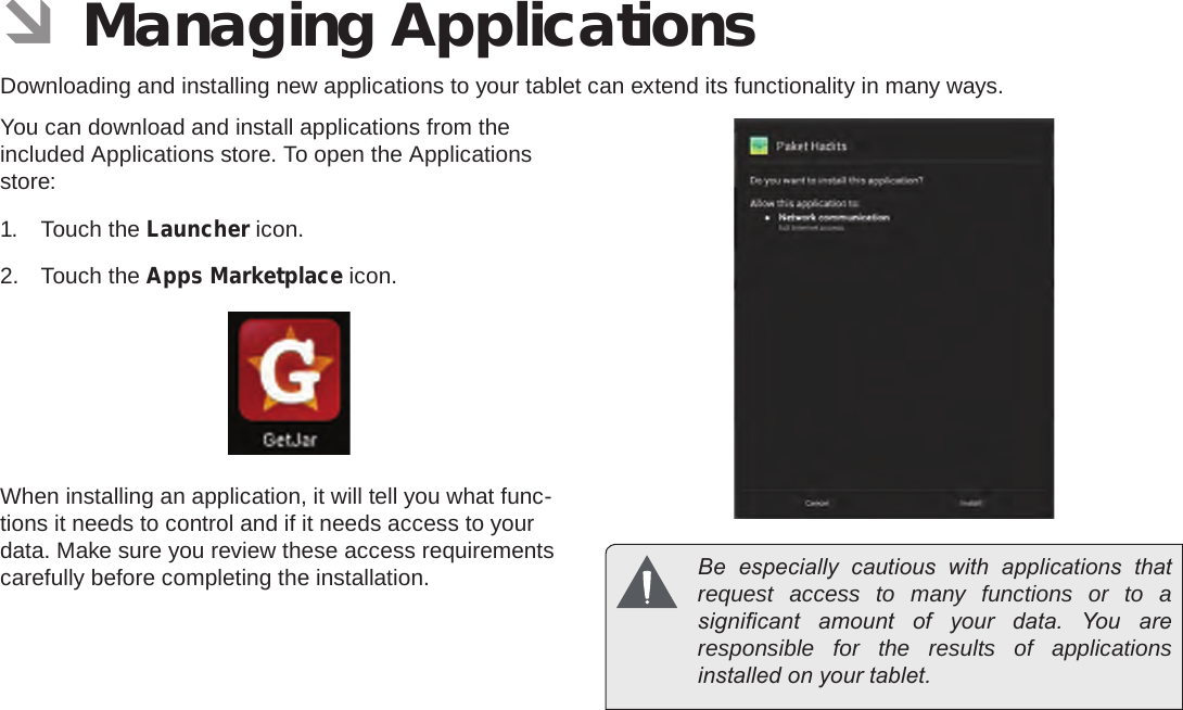 Page 28  Managing ApplicationsEnglish ÂManaging ApplicationsDownloading and installing new applications to your tablet can extend its functionality in many ways.You can download and install applications from the included Applications store. To open the Applications store:1.  Touch the Launcher icon.2.  Touch the Apps Marketplace icon.When installing an application, it will tell you what func-tions it needs to control and if it needs access to your data. Make sure you review these access requirements carefully before completing the installation.   Be  especially  cautious  with  applications  that request access to many functions or to a signicant  amount  of  your  data.  You  are responsible for the results of applications installed on your tablet.