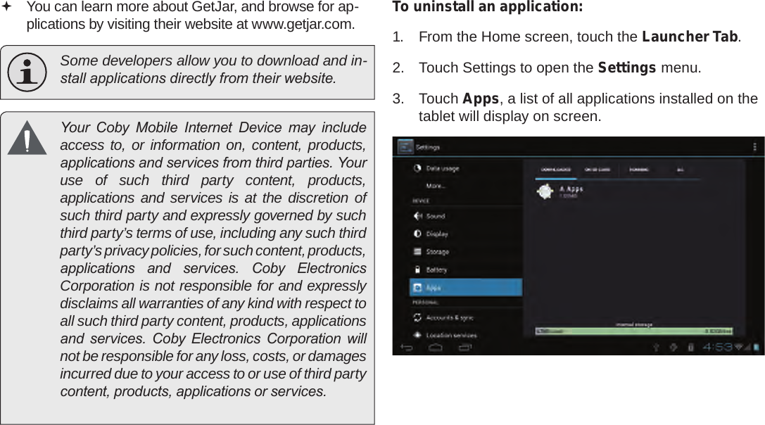 Page 29  Managing ApplicationsEnglish You can learn more about GetJar, and browse for ap-plications by visiting their website at www.getjar.com.  Some developers allow you to download and in-stall applications directly from their website.  Your  Coby  Mobile  Internet  Device  may  include access to, or information on, content, products, applications and services from third parties. Your use of such third party content, products, applications and services is at the discretion of such third party and expressly governed by such third party’s terms of use, including any such third party’s privacy policies, for such content, products, applications  and  services.  Coby  Electronics Corporation is not responsible for and expressly disclaims all warranties of any kind with respect to all such third party content, products, applications and  services.  Coby  Electronics  Corporation  will not be responsible for any loss, costs, or damages incurred due to your access to or use of third party content, products, applications or services.To uninstall an application:1.  From the Home screen, touch the Launcher Tab.2.  Touch Settings to open the Settings menu.3.  Touch Apps, a list of all applications installed on the tablet will display on screen.