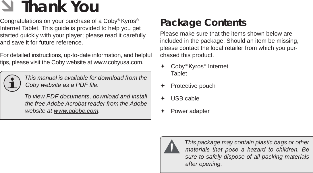 Page 3  Thank YouEnglish ÂThank YouCongratulations on your purchase of a Coby® Kyros® Internet Tablet. This guide is provided to help you get started quickly with your player; please read it carefully and save it for future reference.For detailed instructions, up-to-date information, and helpful tips, please visit the Coby website at www.cobyusa.com.  This manual is available for download from the Coby website as a PDF le.    To view PDF documents, download and install the free Adobe Acrobat reader from the Adobe website at www.adobe.com.Package ContentsPlease make sure that the items shown below are included in the package. Should an item be missing, please contact the local retailer from which you pur-chased this product. Coby® Kyros® Internet Tablet  Protective pouch USB cable Power adapter  This package may contain plastic bags or other materials  that  pose  a  hazard  to  children.  Be sure to safely dispose of all packing materials after opening.