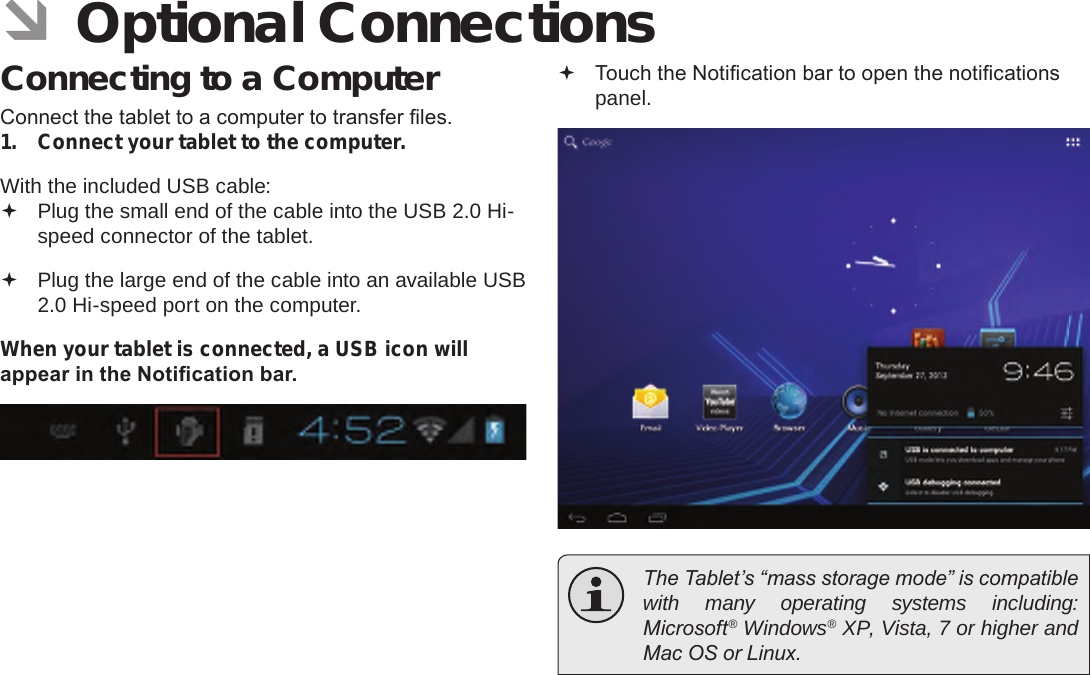 Page 31  Optional ConnectionsEnglish ÂOptional ConnectionsConnecting to a ComputerConnect the tablet to a computer to transfer les.1.  Connect your tablet to the computer.With the included USB cable: Plug the small end of the cable into the USB 2.0 Hi- speed connector of the tablet. Plug the large end of the cable into an available USB  2.0 Hi-speed port on the computer.When your tablet is connected, a USB icon will appear in the Notication bar. Touch the Notication bar to open the notications panel.  The Tablet’s “mass storage mode” is compatible with many operating systems including: Microsoft® Windows® XP, Vista, 7 or higher and Mac OS or Linux.