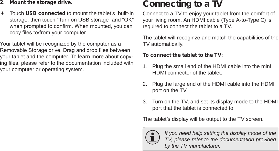 Page 32  Optional ConnectionsEnglish2.  Mount the storage drive. Touch USB connected to mount the tablet’s  built-in storage, then touch “Turn on USB storage” and “OK” when prompted to conrm. When mounted, you can copy les to/from your computer .Your tablet will be recognized by the computer as a Removable Storage drive. Drag and drop les between your tablet and the computer. To learn more about copy-ing les, please refer to the documentation included with your computer or operating system.Connecting to a TVConnect to a TV to enjoy your tablet from the comfort of your living room. An HDMI cable (Type A-to-Type C) is required to connect the tablet to a TV.The tablet will recoginze and match the capabilities of the TV automatically.To connect the tablet to the TV:1.  Plug the small end of the HDMI cable into the mini HDMI connector of the tablet.2.  Plug the large end of the HDMI cable into the HDMI port on the TV.3.  Turn on the TV, and set its display mode to the HDMI port that the tablet is connected to.The tablet’s display will be output to the TV screen.  If you need help setting the display mode of the TV, please refer to the documentation provided by the TV manufacturer.