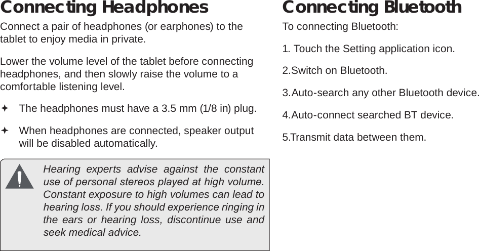 Page 33  Optional ConnectionsEnglishConnecting HeadphonesConnect a pair of headphones (or earphones) to the tablet to enjoy media in private.Lower the volume level of the tablet before connecting headphones, and then slowly raise the volume to a comfortable listening level. The headphones must have a 3.5 mm (1/8 in) plug. When headphones are connected, speaker output  will be disabled automatically.  Hearing experts advise against the constant use of personal stereos played at high volume. Constant exposure to high volumes can lead to hearing loss. If you should experience ringing in the ears or hearing loss, discontinue use and seek medical advice.Connecting BluetoothTo connecting Bluetooth:1. Touch the Setting application icon.2.Switch on Bluetooth.3.Auto-search any other Bluetooth device.4.Auto-connect searched BT device.5.Transmit data between them.