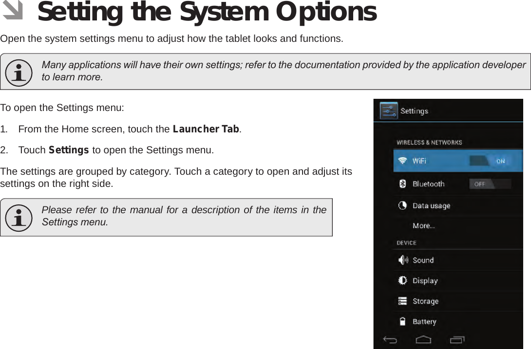 Page 34  Setting The System OptionsEnglish ÂSetting the System OptionsOpen the system settings menu to adjust how the tablet looks and functions.  Many applications will have their own settings; refer to the documentation provided by the application developer to learn more.To open the Settings menu:1.  From the Home screen, touch the Launcher Tab.2.  Touch Settings to open the Settings menu.The settings are grouped by category. Touch a category to open and adjust its settings on the right side.  Please refer to the manual for a description of the items in the Settings menu.