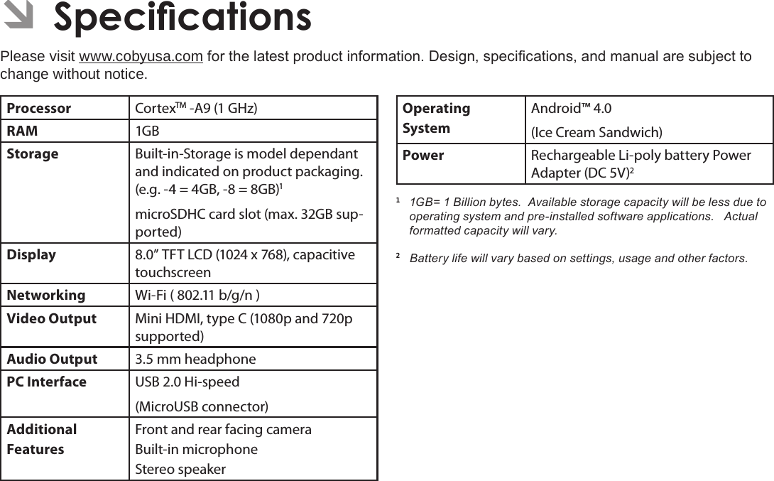 Page 35 SpecicationsEnglish ÂSpecicationsPlease visit www.cobyusa.com for the latest product information. Design, specications, and manual are subject to change without notice.Processor CortexTM -A9 (1 GHz)RAM 1GBStorage Built-in-Storage is model dependant and indicated on product packaging. (e.g. -4 = 4GB, -8 = 8GB)1microSDHC card slot (max. 32GB sup-ported)Display 8.0” TFT LCD (1024 x 768), capacitive touchscreenNetworking Wi-Fi ( 802.11 b/g/n )Video Output Mini HDMI, type C (1080p and 720p supported)Audio Output 3.5 mm headphonePC Interface USB 2.0 Hi-speed(MicroUSB connector)Additional  FeaturesFront and rear facing cameraBuilt-in microphoneStereo speakerOperating SystemAndroid™ 4.0(Ice Cream Sandwich)Power Rechargeable Li-poly battery Power Adapter (DC 5V)21  1GB= 1 Billion bytes.  Available storage capacity will be less due to operating system and pre-installed software applications.   Actual formatted capacity will vary.2   Battery life will vary based on settings, usage and other factors.  