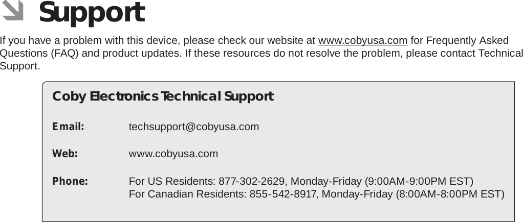 Page 36 SupportEnglish ÂSupportIf you have a problem with this device, please check our website at www.cobyusa.com for Frequently Asked Questions (FAQ) and product updates. If these resources do not resolve the problem, please contact Technical Support.Coby Electronics Technical SupportEmail: techsupport@cobyusa.comWeb: www.cobyusa.comPhone:  For US Residents: 877-302-2629, Monday-Friday (9:00AM-9:00PM EST) For Canadian Residents: 855-542-8917, Monday-Friday (8:00AM-8:00PM EST)