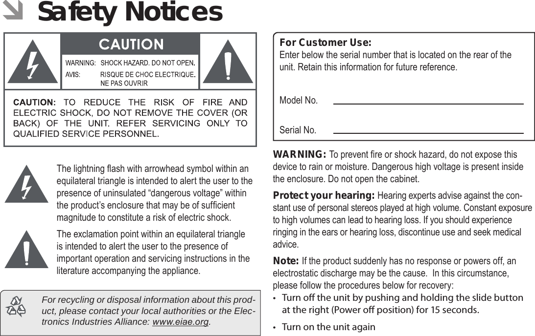 Page 37  Safety NoticesEnglish ÂSafety NoticesThe lightning ash with arrowhead symbol within an equilateral triangle is intended to alert the user to the presence of uninsulated “dangerous voltage” within the product’s enclosure that may be of sufcient magnitude to constitute a risk of electric shock.The exclamation point within an equilateral triangle is intended to alert the user to the presence of important operation and servicing instructions in the literature accompanying the appliance.  For recycling or disposal information about this prod-uct, please contact your local authorities or the Elec-tronics Industries Alliance: www.eiae.org.For Customer Use:Enter below the serial number that is located on the rear of the unit. Retain this information for future reference.Model No.Serial No.WARNING: To prevent re or shock hazard, do not expose this device to rain or moisture. Dangerous high voltage is present inside the enclosure. Do not open the cabinet.Protect your hearing: Hearing experts advise against the con-stant use of personal stereos played at high volume. Constant exposure to high volumes can lead to hearing loss. If you should experience ringing in the ears or hearing loss, discontinue use and seek medical advice.Note: If the product suddenly has no response or powers off, an electrostatic discharge may be the cause.  In this circumstance, please follow the procedures below for recovery:• Turn o the unit by pushing and holding the slide button at the right (Power o position) for 15 seconds.• Turn on the unit again