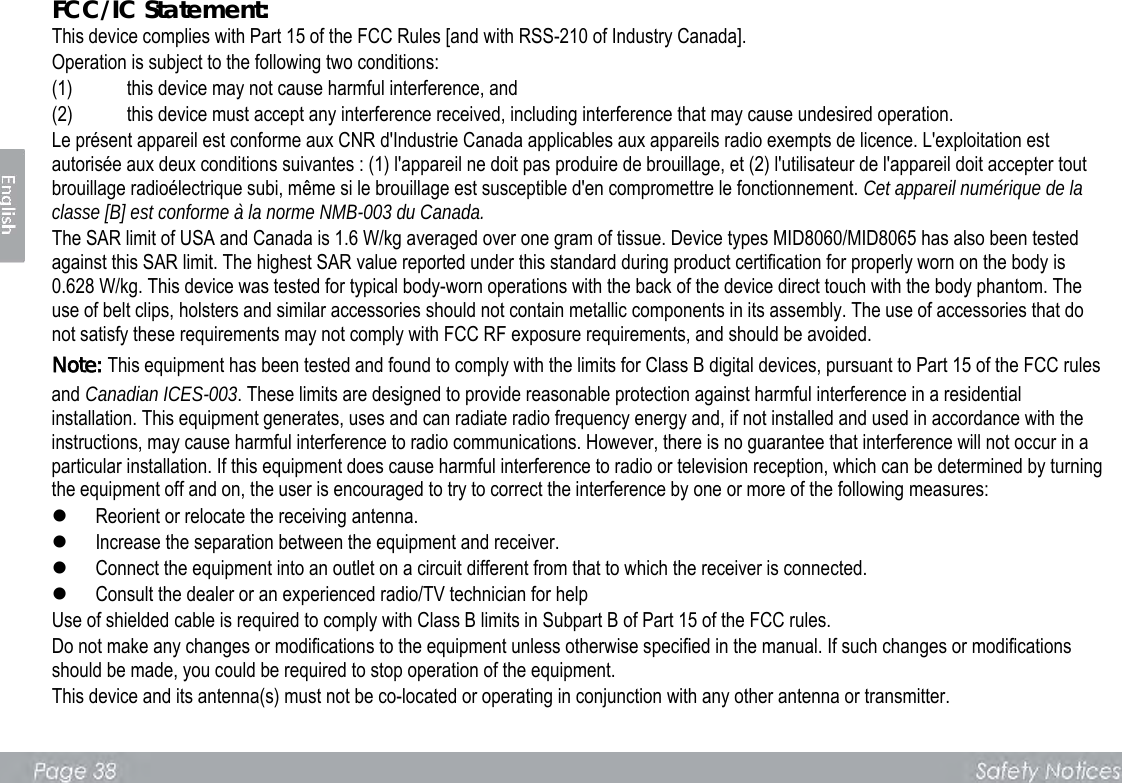 FCC/IC Statement:   This device complies with Part 15 of the FCC Rules [and with RSS-210 of Industry Canada].   Operation is subject to the following two conditions:   (1) this device may not cause harmful interference, and   (2) this device must accept any interference received, including interference that may cause undesired operation.   Le présent appareil est conforme aux CNR d&apos;Industrie Canada applicables aux appareils radio exempts de licence. L&apos;exploitation est autorisée aux deux conditions suivantes : (1) l&apos;appareil ne doit pas produire de brouillage, et (2) l&apos;utilisateur de l&apos;appareil doit accepter tout brouillage radioélectrique subi, même si le brouillage est susceptible d&apos;en compromettre le fonctionnement. Cet appareil numérique de la classe [B] est conforme à la norme NMB-003 du Canada. The SAR limit of USA and Canada is 1.6 W/kg averaged over one gram of tissue. Device types MID8060/MID8065 has also been tested against this SAR limit. The highest SAR value reported under this standard during product certification for properly worn on the body is 0.628 W/kg. This device was tested for typical body-worn operations with the back of the device direct touch with the body phantom. The use of belt clips, holsters and similar accessories should not contain metallic components in its assembly. The use of accessories that do not satisfy these requirements may not comply with FCC RF exposure requirements, and should be avoided. Note: This equipment has been tested and found to comply with the limits for Class B digital devices, pursuant to Part 15 of the FCC rules and Canadian ICES-003. These limits are designed to provide reasonable protection against harmful interference in a residential installation. This equipment generates, uses and can radiate radio frequency energy and, if not installed and used in accordance with the instructions, may cause harmful interference to radio communications. However, there is no guarantee that interference will not occur in a particular installation. If this equipment does cause harmful interference to radio or television reception, which can be determined by turning the equipment off and on, the user is encouraged to try to correct the interference by one or more of the following measures:    Reorient or relocate the receiving antenna.    Increase the separation between the equipment and receiver.    Connect the equipment into an outlet on a circuit different from that to which the receiver is connected.    Consult the dealer or an experienced radio/TV technician for help   Use of shielded cable is required to comply with Class B limits in Subpart B of Part 15 of the FCC rules.   Do not make any changes or modifications to the equipment unless otherwise specified in the manual. If such changes or modifications should be made, you could be required to stop operation of the equipment.   This device and its antenna(s) must not be co-located or operating in conjunction with any other antenna or transmitter.      