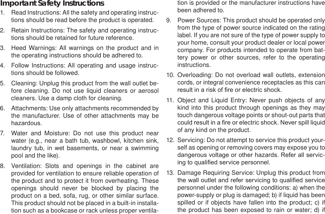 Page 39  Safety NoticesEnglishImportant Safety Instructions1.  Read Instructions: All the safety and operating instruc-tions should be read before the product is operated.2.  Retain Instructions: The safety and operating instruc-tions should be retained for future reference.3.  Heed Warnings: All warnings on the product and in the operating instructions should be adhered to.4.  Follow Instructions: All operating and usage instruc-tions should be followed.5.  Cleaning: Unplug this product from the wall outlet be-fore cleaning. Do not use liquid cleaners or aerosol cleaners. Use a damp cloth for cleaning.6.  Attachments: Use only attachments recommended by the manufacturer. Use of other attachments may be hazardous.7.  Water and Moisture: Do not use this product near water (e.g., near a bath tub, washbowl, kitchen sink, laundry tub, in wet basements, or near a swimming pool and the like).8.  Ventilation: Slots and openings in the cabinet are provided for ventilation to ensure reliable operation of the product and to protect it from overheating. These openings should never be blocked by placing the product on a bed, sofa, rug, or other similar surface. This product should not be placed in a built-in installa-tion such as a bookcase or rack unless proper ventila-tion is provided or the manufacturer instructions have been adhered to.9.  Power Sources: This product should be operated only from the type of power source indicated on the rating label. If you are not sure of the type of power supply to your home, consult your product dealer or local power company. For products intended to operate from bat-tery power or other sources, refer to the operating instructions.10.  Overloading: Do not overload wall outlets, extension cords, or integral convenience receptacles as this can result in a risk of re or electric shock.11.  Object and Liquid Entry: Never push objects of any kind into this product through openings as they may touch dangerous voltage points or shout-out parts that could result in a re or electric shock. Never spill liquid of any kind on the product.12.  Servicing: Do not attempt to service this product your-self as opening or removing covers may expose you to dangerous voltage or other hazards. Refer all servic-ing to qualied service personnel.13.  Damage Requiring Service: Unplug this product from the wall outlet and refer servicing to qualied service personnel under the following conditions: a) when the power-supply or plug is damaged; b) if liquid has been spilled or if objects have fallen into the product; c) if the product has been exposed to rain or water; d) if 