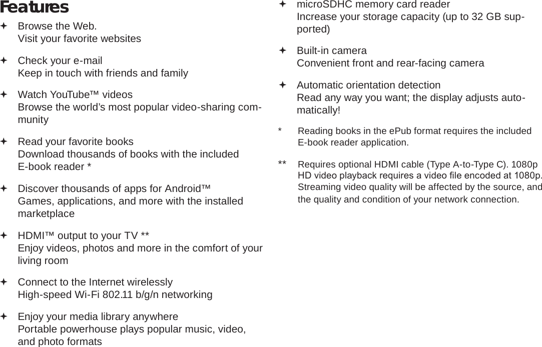 Page 4  Thank YouEnglishFeatures Browse the Web. Visit your favorite websites Check your e-mail Keep in touch with friends and family Watch YouTube™ videos Browse the world’s most popular video-sharing com-munity Read your favorite books Download thousands of books with the included E-book reader * Discover thousands of apps for Android™ Games, applications, and more with the installed marketplace HDMI™ output to your TV ** Enjoy videos, photos and more in the comfort of your living room Connect to the Internet wirelessly High-speed Wi-Fi 802.11 b/g/n networking Enjoy your media library anywhere  Portable powerhouse plays popular music, video, and photo formats microSDHC memory card reader Increase your storage capacity (up to 32 GB sup-ported) Built-in camera Convenient front and rear-facing camera Automatic orientation detection Read any way you want; the display adjusts auto-matically!*  Reading books in the ePub format requires the included E-book reader application.**  Requires optional HDMI cable (Type A-to-Type C). 1080p HD video playback requires a video le encoded at 1080p. Streaming video quality will be affected by the source, and the quality and condition of your network connection.
