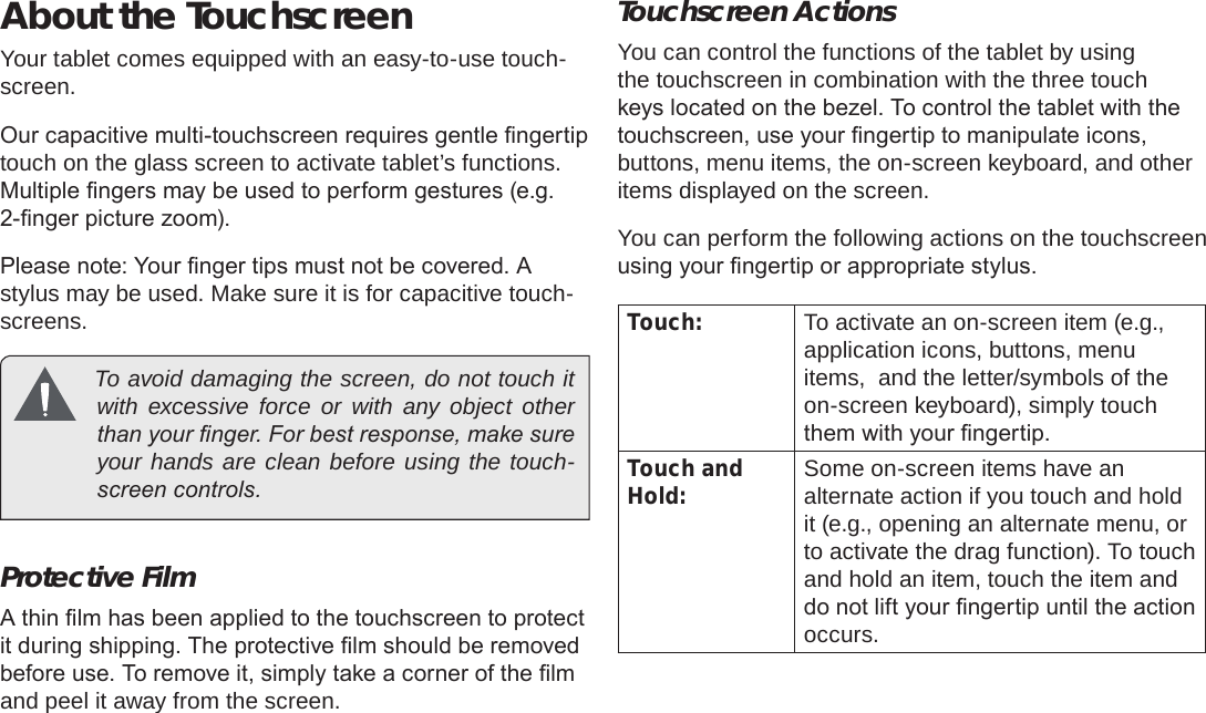 Page 8  Getting To Know The Internet TabletEnglishAbout the TouchscreenYour tablet comes equipped with an easy-to-use touch-screen.Our capacitive multi-touchscreen requires gentle ngertip touch on the glass screen to activate tablet’s functions. Multiple ngers may be used to perform gestures (e.g. 2-nger picture zoom).Please note: Your nger tips must not be covered. A stylus may be used. Make sure it is for capacitive touch-screens.   To avoid damaging the screen, do not touch it with excessive force or with any object other than your nger. For best response, make sure your hands are clean before using the touch-screen controls. Protective FilmA thin lm has been applied to the touchscreen to protect it during shipping. The protective lm should be removed before use. To remove it, simply take a corner of the lm and peel it away from the screen.Touchscreen ActionsYou can control the functions of the tablet by using the touchscreen in combination with the three touch keys located on the bezel. To control the tablet with the touchscreen, use your ngertip to manipulate icons, buttons, menu items, the on-screen keyboard, and other items displayed on the screen.You can perform the following actions on the touchscreen using your ngertip or appropriate stylus.Touch: To activate an on-screen item (e.g., application icons, buttons, menu items,  and the letter/symbols of the on-screen keyboard), simply touch them with your ngertip.Touch and Hold: Some on-screen items have an alternate action if you touch and hold it (e.g., opening an alternate menu, or to activate the drag function). To touch and hold an item, touch the item and do not lift your ngertip until the action occurs.