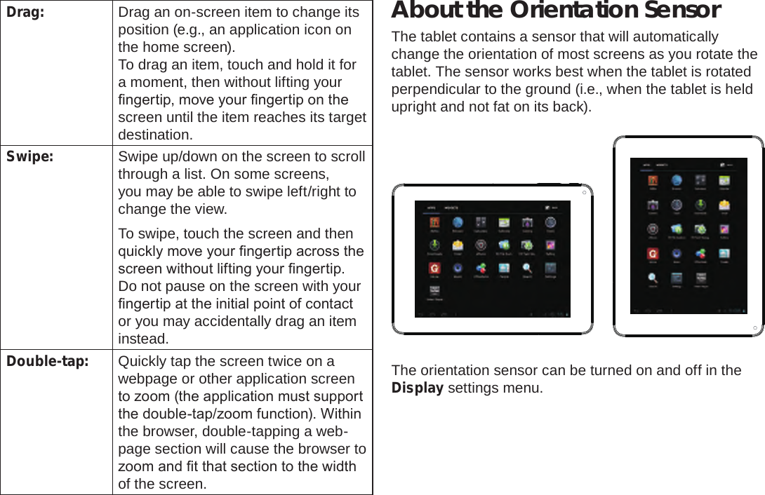 Page 9  Getting To Know The Internet TabletEnglishDrag: Drag an on-screen item to change its position (e.g., an application icon on the home screen).To drag an item, touch and hold it for a moment, then without lifting your ngertip, move your ngertip on the screen until the item reaches its target destination.Swipe: Swipe up/down on the screen to scroll through a list. On some screens, you may be able to swipe left/right to change the view.To swipe, touch the screen and then quickly move your ngertip across the screen without lifting your ngertip. Do not pause on the screen with your ngertip at the initial point of contact or you may accidentally drag an item instead.Double-tap: Quickly tap the screen twice on a webpage or other application screen to zoom (the application must support the double-tap/zoom function). Within the browser, double-tapping a web-page section will cause the browser to zoom and t that section to the width of the screen.About the Orientation SensorThe tablet contains a sensor that will automatically change the orientation of most screens as you rotate the tablet. The sensor works best when the tablet is rotated perpendicular to the ground (i.e., when the tablet is held upright and not fat on its back).The orientation sensor can be turned on and off in the Display settings menu.