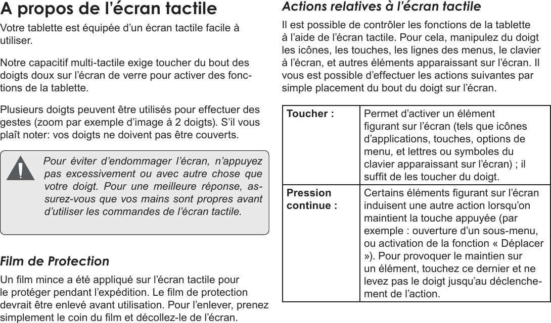 Français Page 100  Apprendre À Connaître Le Kyros De CobyVotre tablette est équipée d’un écran tactile facile à utiliser.Notre capacitif multi-tactile exige toucher du bout des doigts doux sur l’écran de verre pour activer des fonc-tions de la tablette. Plusieurs doigts peuvent être utilisés pour effectuer des gestes (zoom par exemple d’image à 2 doigts). S’il vous plaît noter: vos doigts ne doivent pas être couverts. Pour éviter d’endommager l’écran, n’appuyezpas excessivement ou avec autre chose quevotre doigt. Pour une meilleure réponse, as-surez-vousquevosmainssont propresavantd’utiliserlescommandesdel’écrantactile.Film de ProtectionUn lm mince a été appliqué sur l’écran tactile pour le protéger pendant l’expédition. Le lm de protection devrait être enlevé avant utilisation. Pour l’enlever, prenez simplement le coin du lm et décollez-le de l’écran.Actions relatives à l’écran tactileIl est possible de contrôler les fonctions de la tablette à l’aide de l’écran tactile. Pour cela, manipulez du doigt les icônes, les touches, les lignes des menus, le clavier à l’écran, et autres éléments apparaissant sur l’écran. Il vous est possible d’effectuer les actions suivantes par simple placement du bout du doigt sur l’écran.Toucher : Permet d’activer un élément gurant sur l’écran (tels que icônes d’applications, touches, options de menu, et lettres ou symboles du clavier apparaissant sur l’écran) ; il suft de les toucher du doigt.Pression continue :Certains éléments gurant sur l’écran induisent une autre action lorsqu’on maintient la touche appuyée (par exemple : ouverture d’un sous-menu, ou activation de la fonction « Déplacer »). Pour provoquer le maintien sur un élément, touchez ce dernier et ne levez pas le doigt jusqu’au déclenche-ment de l’action. 