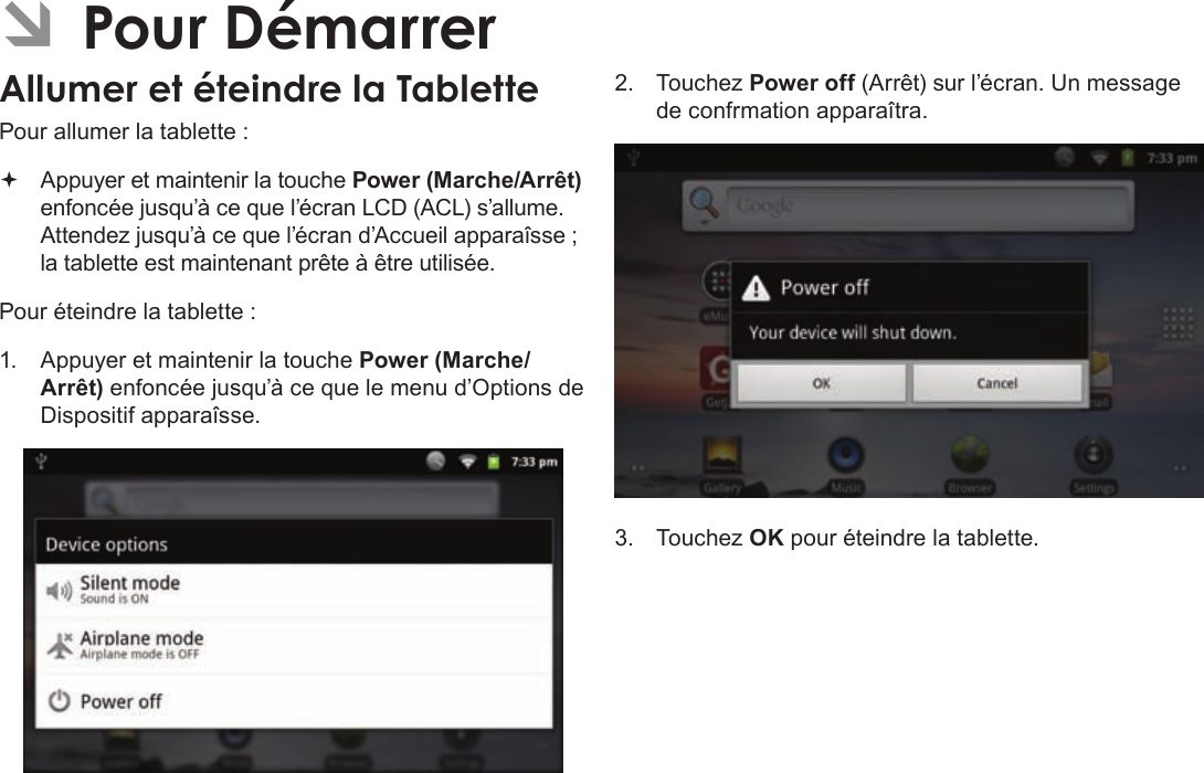 FrançaisPage 105  Pour DémarrerÂPour allumer la tablette : Appuyer et maintenir la touche Power (Marche/Arrêt) enfoncée jusqu’à ce que l’écran LCD (ACL) s’allume. Attendez jusqu’à ce que l’écran d’Accueil apparaîsse ; la tablette est maintenant prête à être utilisée.Pour éteindre la tablette :1.  Appuyer et maintenir la touche Power (Marche/Arrêt) enfoncée jusqu’à ce que le menu d’Options de Dispositif apparaîsse.2.  Touchez Power off (Arrêt) sur l’écran. Un message de confrmation apparaîtra.3.  Touchez OK pour éteindre la tablette.