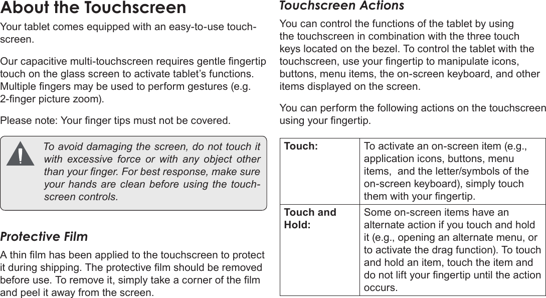 Page 11  Getting To Know The Coby KyrosEnglishYour tablet comes equipped with an easy-to-use touch-screen.Our capacitive multi-touchscreen requires gentle ngertip touch on the glass screen to activate tablet’s functions. Multiple ngers may be used to perform gestures (e.g. 2-nger picture zoom).Please note: Your nger tips must not be covered.  Toavoiddamagingthescreen,donottouchitwith excessive force or with any object otherthanyournger.Forbestresponse,makesureyourhandsare cleanbefore using the touch-screencontrols.Protective FilmA thin lm has been applied to the touchscreen to protect it during shipping. The protective lm should be removed before use. To remove it, simply take a corner of the lm and peel it away from the screen.Touchscreen ActionsYou can control the functions of the tablet by using the touchscreen in combination with the three touch keys located on the bezel. To control the tablet with the touchscreen, use your ngertip to manipulate icons, buttons, menu items, the on-screen keyboard, and other items displayed on the screen.You can perform the following actions on the touchscreen using your ngertip.Touch: To activate an on-screen item (e.g., application icons, buttons, menu items,  and the letter/symbols of the on-screen keyboard), simply touch them with your ngertip.Touch and Hold:Some on-screen items have an alternate action if you touch and hold it (e.g., opening an alternate menu, or to activate the drag function). To touch and hold an item, touch the item and do not lift your ngertip until the action occurs.