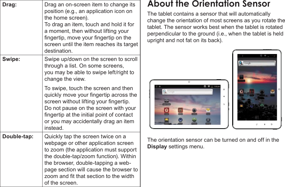 Page 12  Getting To Know The Coby KyrosEnglishDrag: Drag an on-screen item to change its position (e.g., an application icon on the home screen).To drag an item, touch and hold it for a moment, then without lifting your ngertip, move your ngertip on the screen until the item reaches its target destination.Swipe: Swipe up/down on the screen to scroll through a list. On some screens, you may be able to swipe left/right to change the view.To swipe, touch the screen and then quickly move your ngertip across the screen without lifting your ngertip. Do not pause on the screen with your ngertip at the initial point of contact or you may accidentally drag an item instead.Double-tap: Quickly tap the screen twice on a webpage or other application screen to zoom (the application must support the double-tap/zoom function). Within the browser, double-tapping a web-page section will cause the browser to zoom and t that section to the width of the screen.The tablet contains a sensor that will automatically change the orientation of most screens as you rotate the tablet. The sensor works best when the tablet is rotated perpendicular to the ground (i.e., when the tablet is held upright and not fat on its back).The orientation sensor can be turned on and off in the Display settings menu.