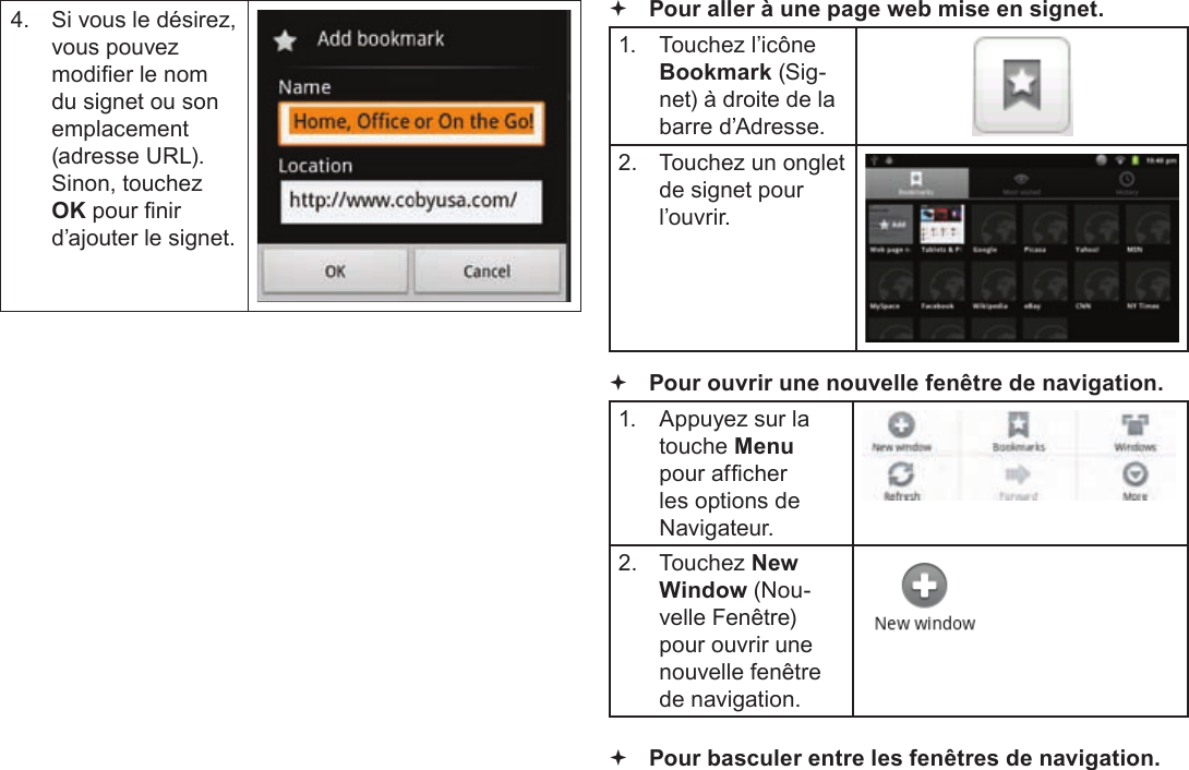 Français Page 120  Naviguer Sur Le Web4.  Si vous le désirez, vous pouvez modier le nom du signet ou son emplacement (adresse URL). Sinon, touchez OK pour nir d’ajouter le signet. Pour aller à une page web mise en signet. 1.  Touchez l’icône Bookmark (Sig-net) à droite de la barre d’Adresse.2.  Touchez un onglet de signet pour l’ouvrir. Pour ouvrir une nouvelle fenêtre de navigation.1.  Appuyez sur la touche Menu pour afcher les options de Navigateur.2.  Touchez New Window (Nou-velle Fenêtre) pour ouvrir une nouvelle fenêtre de navigation. Pour basculer entre les fenêtres de navigation.