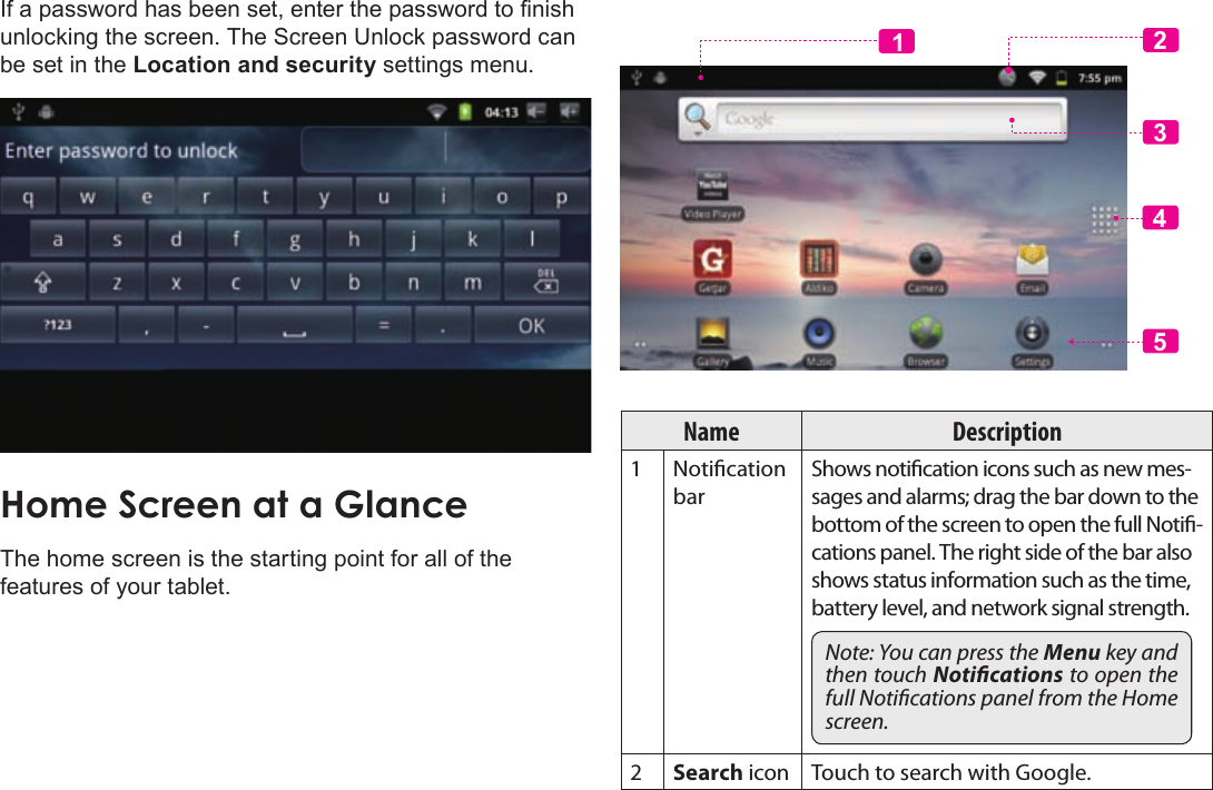 Page 17  Getting StartedEnglishIf a password has been set, enter the password to nish unlocking the screen. The Screen Unlock password can be set in the Location and security settings menu.The home screen is the starting point for all of the features of your tablet.23415Name Description1 Notication barShows notication icons such as new mes-sages and alarms; drag the bar down to the bottom of the screen to open the full Noti-cations panel. The right side of the bar also shows status information such as the time, battery level, and network signal strength.Note: You can press the Menu key and then touch Notications to open the full Notications panel from the Home screen.2Search icon Touch to search with Google.