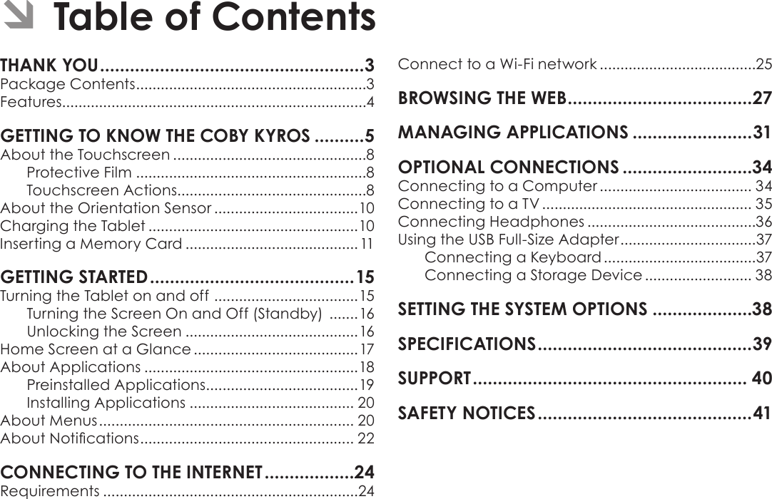 Page 2  Table Of ContentsEnglishPackage Contents ........................................................3Features..........................................................................4About the Touchscreen ...............................................8Protective Film ........................................................8Touchscreen Actions..............................................8About the Orientation Sensor ...................................10Charging the Tablet ...................................................10Inserting a Memory Card ..........................................11Turning the Tablet on and off  ...................................15Turning the Screen On and Off (Standby)  .......16Unlocking the Screen ..........................................16Home Screen at a Glance ........................................17About Applications ....................................................18Preinstalled Applications .....................................19Installing Applications ........................................ 20About Menus .............................................................. 20About Notications .................................................... 22Requirements ..............................................................24Connect to a Wi-Fi network ......................................25Connecting to a Computer ..................................... 34Connecting to a TV ................................................... 35Connecting Headphones .........................................36Using the USB Full-Size Adapter .................................37Connecting a Keyboard .....................................37Connecting a Storage Device .......................... 38 Â