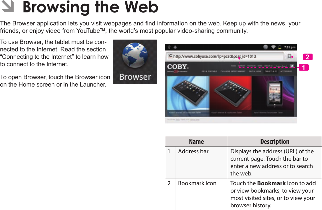 Page 27  Browsing The WebEnglishÂThe Browser application lets you visit webpages and nd information on the web. Keep up with the news, your friends, or enjoy video from YouTube™, the world’s most popular video-sharing community.To use Browser, the tablet must be con-nected to the Internet. Read the section “Connecting to the Internet” to learn how to connect to the Internet.To open Browser, touch the Browser icon on the Home screen or in the Launcher.12Name Description1 Address bar Displays the address (URL) of the current page. Touch the bar to enter a new address or to search the web.2 Bookmark icon Touch the Bookmark icon to add or view bookmarks, to view your most visited sites, or to view your browser history.
