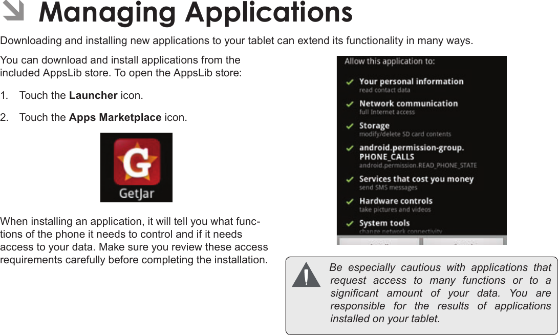 Page 31  Managing ApplicationsEnglishÂDownloading and installing new applications to your tablet can extend its functionality in many ways.You can download and install applications from the included AppsLib store. To open the AppsLib store:1.  Touch the Launcher icon.2.  Touch the Apps Marketplace icon.When installing an application, it will tell you what func-tions of the phone it needs to control and if it needs access to your data. Make sure you review these access requirements carefully before completing the installation.  Be especially cautious with applications thatrequest access to many functions or to asignicant amount of your data. You areresponsible for the results of applicationsinstalledonyourtablet.