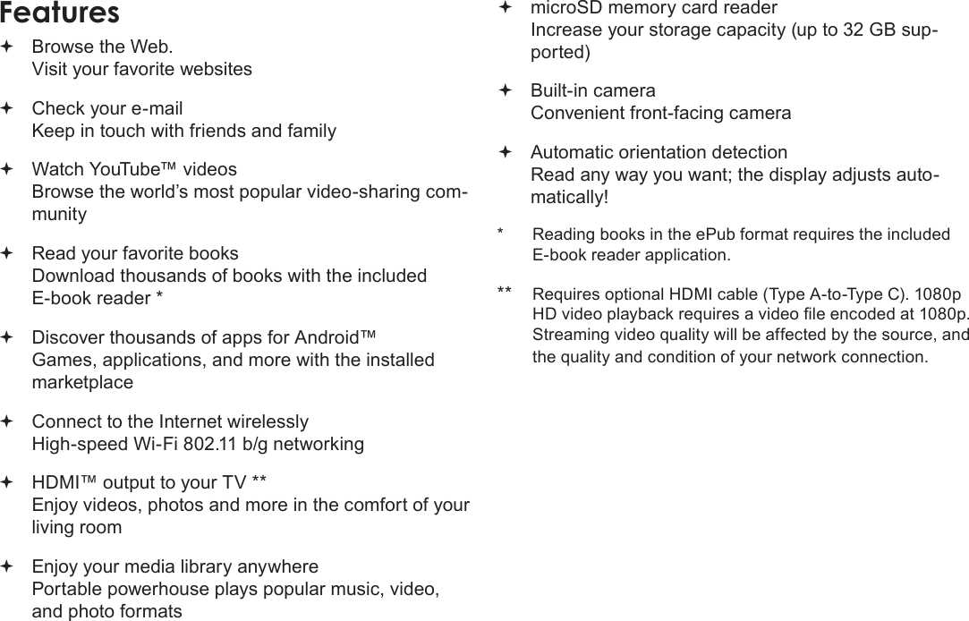 Page 4  Thank YouEnglish Browse the Web. Visit your favorite websites Check your e-mail Keep in touch with friends and family Watch YouTube™ videos Browse the world’s most popular video-sharing com-munity Read your favorite books Download thousands of books with the included E-book reader * Discover thousands of apps for Android™ Games, applications, and more with the installed marketplace Connect to the Internet wirelessly High-speed Wi-Fi 802.11 b/g networking HDMI™ output to your TV ** Enjoy videos, photos and more in the comfort of your living room Enjoy your media library anywhere  Portable powerhouse plays popular music, video, and photo formats microSD memory card reader Increase your storage capacity (up to 32 GB sup-ported) Built-in camera Convenient front-facing camera Automatic orientation detection Read any way you want; the display adjusts auto-matically!*  Reading books in the ePub format requires the included E-book reader application.**  Requires optional HDMI cable (Type A-to-Type C). 1080p HD video playback requires a video le encoded at 1080p. Streaming video quality will be affected by the source, and the quality and condition of your network connection.