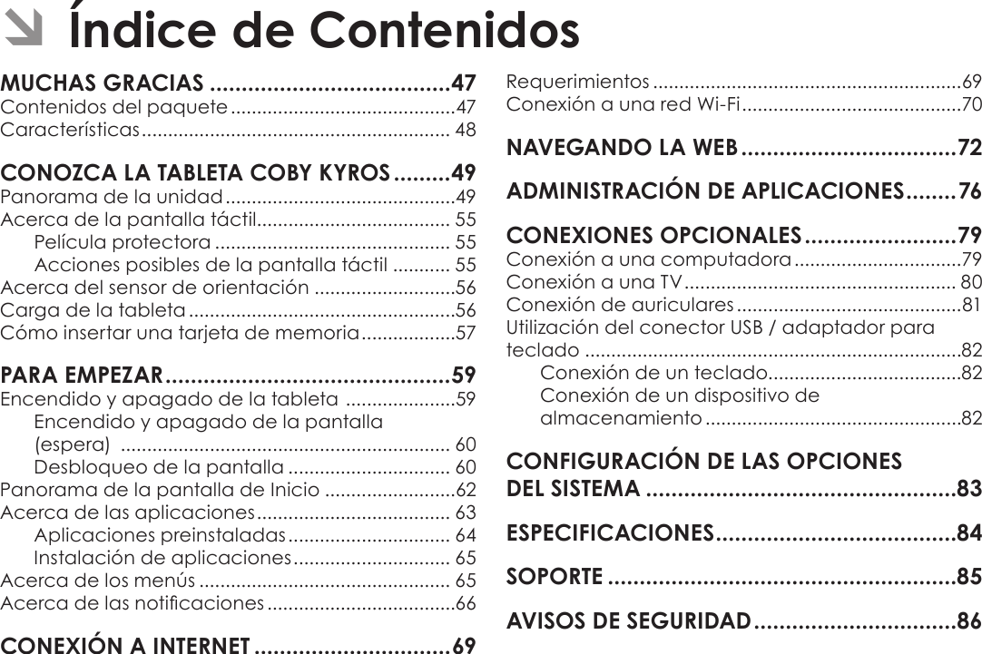 EspañolPage 46  Índice De ContenidosÂContenidos del paquete ...........................................47Características ........................................................... 48Panorama de la unidad ............................................49Acerca de la pantalla táctil..................................... 55Película protectora ............................................. 55Acciones posibles de la pantalla táctil ........... 55Acerca del sensor de orientación ...........................56Carga de la tableta ...................................................56Cómo insertar una tarjeta de memoria ..................57Encendido y apagado de la tableta  .....................59Encendido y apagado de la pantalla  (espera)  ............................................................... 60Desbloqueo de la pantalla ............................... 60Panorama de la pantalla de Inicio .........................62Acerca de las aplicaciones ..................................... 63Aplicaciones preinstaladas ............................... 64Instalación de aplicaciones .............................. 65Acerca de los menús ................................................ 65Acerca de las noticaciones ....................................66Requerimientos ...........................................................69Conexión a una red Wi-Fi ..........................................70Conexión a una computadora ................................79Conexión a una TV .................................................... 80Conexión de auriculares ...........................................81Utilización del conector USB / adaptador para teclado ........................................................................82Conexión de un teclado.....................................82Conexión de un dispositivo de  almacenamiento .................................................82