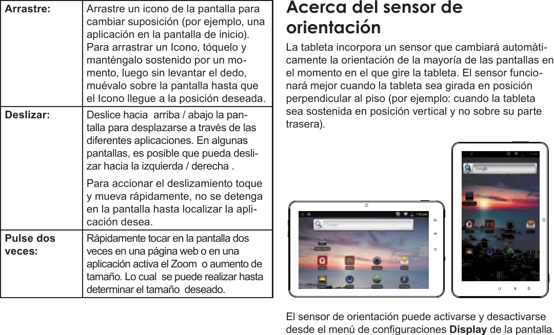 EspañolPage 56  Conozca La Tableta Coby KyrosArrastre: Arrastre un icono de la pantalla para cambiar suposición (por ejemplo, una aplicación en la pantalla de inicio).Para arrastrar un Icono, tóquelo y manténgalo sostenido por un mo-mento, luego sin levantar el dedo, muévalo sobre la pantalla hasta que el Icono llegue a la posición deseada.Deslizar: Deslice hacia  arriba / abajo la pan-talla para desplazarse a través de las diferentes aplicaciones. En algunas pantallas, es posible que pueda desli-zar hacia la izquierda / derecha .Para accionar el deslizamiento toque y mueva rápidamente, no se detenga en la pantalla hasta localizar la apli-cación desea.Pulse dos veces:Rápidamente tocar en la pantalla dos veces en una página web o en una aplicación activa el Zoom  o aumento de tamaño. Lo cual  se puede realizar hasta determinar el tamaño  deseado. La tableta incorpora un sensor que cambiará automáti-camente la orientación de la mayoría de las pantallas en el momento en el que gire la tableta. El sensor funcio-nará mejor cuando la tableta sea girada en posición perpendicular al piso (por ejemplo: cuando la tableta sea sostenida en posición vertical y no sobre su parte trasera).El sensor de orientación puede activarse y desactivarse desde el menú de conguraciones Display de la pantalla.