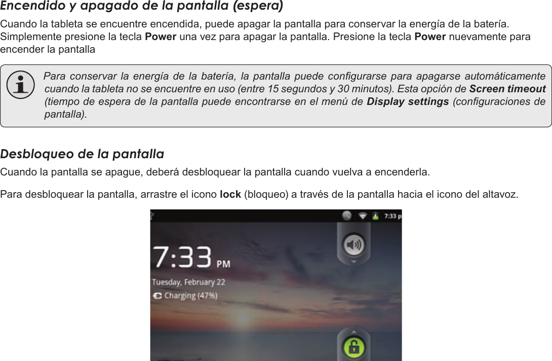 EspañolPage 60  Para EmpezarEncendido y apagado de la pantalla (espera) Cuando la tableta se encuentre encendida, puede apagar la pantalla para conservar la energía de la batería. Simplemente presione la tecla Power una vez para apagar la pantalla. Presione la tecla Power nuevamente para encender la pantalla Para conservarla energíade la batería, la pantallapuede congurarse para apagarse automáticamentecuandolatabletanoseencuentreenuso(entre15segundosy30minutos).EstaopcióndeScreen timeout (tiempodeesperadelapantallapuedeencontrarseenelmenúdeDisplay settings(conguracionesdepantalla).Desbloqueo de la pantallaCuando la pantalla se apague, deberá desbloquear la pantalla cuando vuelva a encenderla. Para desbloquear la pantalla, arrastre el icono lock (bloqueo) a través de la pantalla hacia el icono del altavoz.