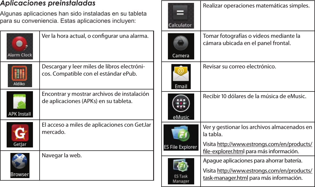 EspañolPage 64  Para EmpezarAplicaciones preinstaladasAlgunas aplicaciones han sido instaladas en su tableta para su conveniencia. Estas aplicaciones incluyen:Ver la hora actual, o congurar una alarma.Descargar y leer miles de libros electróni-cos. Compatible con el estándar ePub.Encontrar y mostrar archivos de instalación de aplicaciones (APKs) en su tableta.El acceso a miles de aplicaciones con GetJar mercado.Navegar la web.Realizar operaciones matemáticas simples.Tomar fotografías o videos mediante la cámara ubicada en el panel frontal.Revisar su correo electrónico.Recibir  dólares de la música de eMusic.Ver y gestionar los archivos almacenados en la tabla.Visita http://www.estrongs.com/en/products/le-explorer.html para más información.Apague aplicaciones para ahorrar batería.Visita http://www.estrongs.com/en/products/task-manager.html para más información.