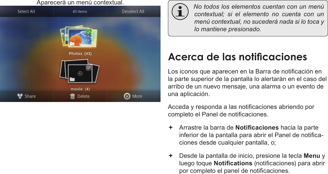 EspañolPage 67  Para EmpezarAparecerá un menú contextual.  Notodosloselementoscuentanconunmenúcontextual; si el elemento no cuenta con unmenúcontextual,nosucederánadasilotocaylomantienepresionado.Los iconos que aparecen en la Barra de noticación en la parte superior de la pantalla lo alertarán en el caso del arribo de un nuevo mensaje, una alarma o un evento de una aplicación.Acceda y responda a las noticaciones abriendo por completo el Panel de noticaciones. Arrastre la barra de Noticaciones hacia la parte inferior de la pantalla para abrir el Panel de notica-ciones desde cualquier pantalla, o; Desde la pantalla de inicio, presione la tecla Menu y luego toque Notications (noticaciones) para abrir por completo el panel de noticaciones.