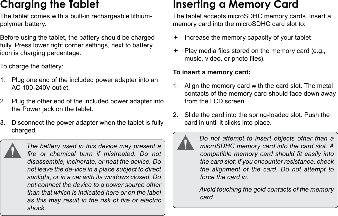 Page 10  Getting To Know The Internet TabletEnglishThe tablet comes with a built-in rechargeable lithium-polymer battery.Before using the tablet, the battery should be charged fully. Press lower right corner settings, next to battery icon is charging percentage.To charge the battery:1.  Plug one end of the included power adapter into an AC 100-240V outlet.2.  Plug the other end of the included power adapter into the Power jack on the tablet.3.  Disconnect the power adapter when the tablet is fully charged. Thebatteryusedinthisdevicemaypresentare or chemical burn if mistreated. Do notdisassemble,incinerate,orheatthedevice.Donotleavethede-viceinaplacesubjecttodirectsunlight,orinacarwithitswindowsclosed.Donotconnectthedevicetoapowersourceotherthanthatwhichisindicatedhereoronthelabelasthismayresultintheriskofreorelectricshock.The tablet accepts microSDHC memory cards. Insert a memory card into the microSDHC card slot to: Increase the memory capacity of your tablet Play media les stored on the memory card (e.g., music, video, or photo les).To insert a memory card:1.  Align the memory card with the card slot. The metal contacts of the memory card should face down away from the LCD screen.2.  Slide the card into the spring-loaded slot. Push the card in until it clicks into place. Do not attempt to insert objects other than amicroSDHCmemorycardintothecardslot.Acompatiblememorycardshouldteasilyintothecardslot;ifyouencounterresistance,checkthe alignment of the card. Do not attempt toforcethecardin. Avoidtouchingthegoldcontactsofthememorycard.