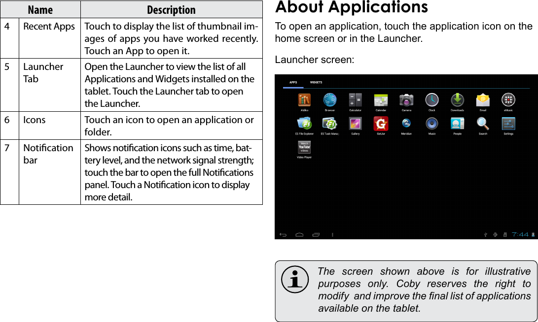 Getting Started  Page 15EnglishName Description4 Recent Apps Touch to display the list of thumbnail im-ages of apps you have worked recently. Touch an App to open it.5 Launcher TabOpen the Launcher to view the list of all Applications and Widgets installed on the tablet. Touch the Launcher tab to open the Launcher.6 Icons Touch an icon to open an application or folder.7 Notication barShows notication icons such as time, bat-tery level, and the network signal strength; touch the bar to open the full Notications panel. Touch a Notication icon to display more detail. To open an application, touch the application icon on the home screen or in the Launcher.Launcher screen: The screen shown above is for illustrativepurposes only. Coby reserves the right tomodifyandimprovethenallistofapplicationsavailableonthetablet.