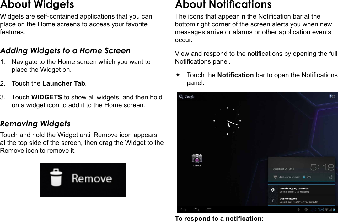 Page 18  Getting StartedEnglishWidgets are self-contained applications that you can place on the Home screens to access your favorite features.Adding Widgets to a Home Screen1.  Navigate to the Home screen which you want to place the Widget on.2.  Touch the Launcher Tab.3.  Touch WIDGETS to show all widgets, and then hold on a widget icon to add it to the Home screen.Removing WidgetsTouch and hold the Widget until Remove icon appears at the top side of the screen, then drag the Widget to the Remove icon to remove it.The icons that appear in the Notication bar at the bottom right corner of the screen alerts you when new messages arrive or alarms or other application events occur.View and respond to the notications by opening the full Notications panel. Touch the Notication bar to open the Notications panel.To respond to a notication: