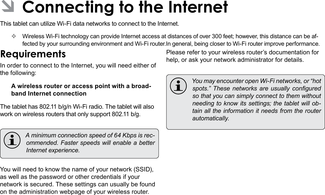 Page 20  Connecting To The InternetEnglishÂThis tablet can utilize Wi-Fi data networks to connect to the Internet.  Wireless Wi-Fi technology can provide Internet access at distances of over 300 feet; however, this distance can be af-fected by your surrounding environment and Wi-Fi router.In general, being closer to Wi-Fi router improve performance. In order to connect to the Internet, you will need either of the following:A wireless router or access point with a broad-band Internet connectionThe tablet has 802.11 b/g/n Wi-Fi radio. The tablet will also work on wireless routers that only support 802.11 b/g. Aminimumconnectionspeedof64Kbpsisrec-ommended.FasterspeedswillenableabetterInternetexperience.You will need to know the name of your network (SSID), as well as the password or other credentials if your network is secured. These settings can usually be found on the administration webpage of your wireless router.Please refer to your wireless router’s documentation for help, or ask your network administrator for details. YoumayencounteropenWi-Finetworks,or“hotspots.” These networks are usually conguredsothatyoucansimplyconnecttothemwithoutneedingtoknowitssettings;thetabletwillob-tainalltheinformationitneedsfromtherouterautomatically.