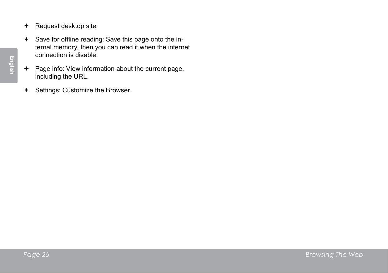 Page 26  Browsing The WebEnglish Request desktop site:  Save for ofine reading: Save this page onto the in-ternal memory, then you can read it when the internet connection is disable. Page info: View information about the current page, including the URL. Settings: Customize the Browser.