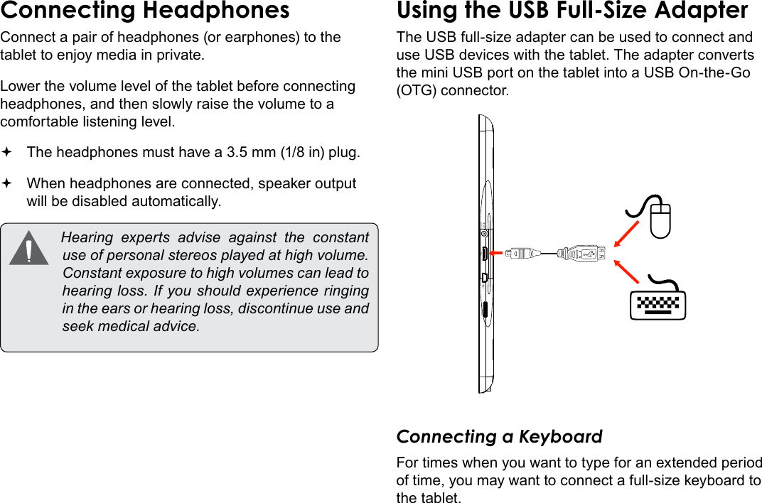 Page 32  Optional ConnectionsEnglishConnect a pair of headphones (or earphones) to the tablet to enjoy media in private.Lower the volume level of the tablet before connecting headphones, and then slowly raise the volume to a comfortable listening level. The headphones must have a 3.5 mm (1/8 in) plug. When headphones are connected, speaker output  will be disabled automatically. Hearing experts advise against the constantuseofpersonalstereosplayedathighvolume.Constantexposuretohighvolumescanleadtohearingloss.Ifyoushouldexperienceringingintheearsorhearingloss,discontinueuseandseekmedicaladvice.The USB full-size adapter can be used to connect and use USB devices with the tablet. The adapter converts the mini USB port on the tablet into a USB On-the-Go (OTG) connector.MEMORY CARD HDMI DC IN 5VConnecting a KeyboardFor times when you want to type for an extended period of time, you may want to connect a full-size keyboard to the tablet. 