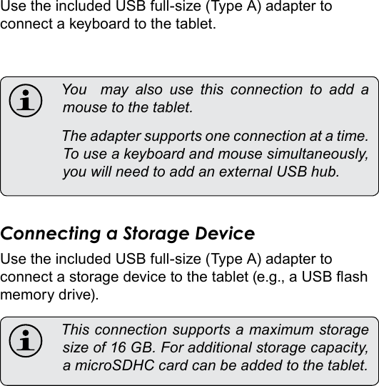 Optional Connections  Page 33EnglishUse the included USB full-size (Type A) adapter to connect a keyboard to the tablet. You  may also use this connection to add amousetothetablet. Theadaptersupportsoneconnectionatatime.Touseakeyboardandmousesimultaneously,youwillneedtoaddanexternalUSBhub.Connecting a Storage DeviceUse the included USB full-size (Type A) adapter to connect a storage device to the tablet (e.g., a USB ash memory drive). Thisconnectionsupportsamaximumstoragesizeof16GB.Foradditionalstoragecapacity,amicroSDHCcardcanbeaddedtothetablet.