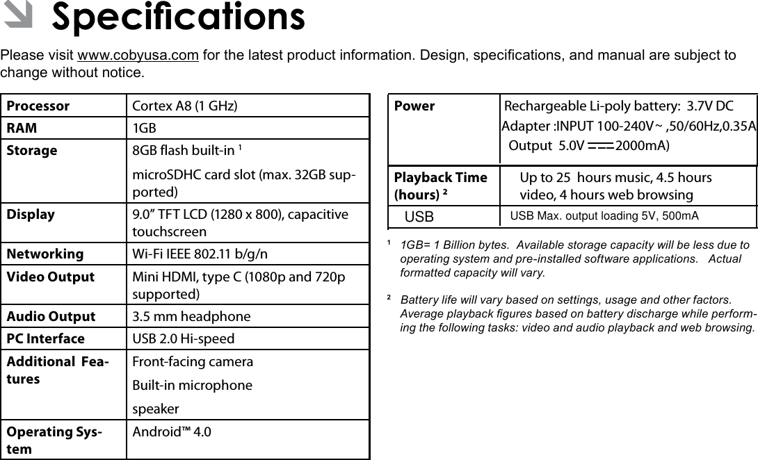 Specications  Page 35EnglishÂPlease visit www.cobyusa.com for the latest product information. Design, specications, and manual are subject to change without notice.Processor Cortex A8 (1 GHz)RAM 1GBStorage 8GB flash built-in 1microSDHC card slot (max. 32GB sup-ported)Display 9.0” TFT LCD (1280 x 800), capacitive touchscreenNetworking Wi-Fi IEEE 802.11 b/g/nVideo Output Mini HDMI, type C (1080p and 720p supported)Audio Output 3.5 mm headphonePC Interface USB 2.0 Hi-speedAdditional  Fea-turesFront-facing cameraBuilt-in microphonespeakerOperating Sys-temAndroid™ 4.0Power Rechargeable Li-poly battery:  3.7V DCAdapter :INPUT 100-240V    ,50/60Hz,0.35APlayback Time (hours) 2Up to 25  hours music, 4.5 hours video, 4 hours web browsing1 1GB=1Billionbytes.Availablestoragecapacitywillbelessduetooperatingsystemandpre-installedsoftwareapplications.Actualformattedcapacitywillvary.2Batterylifewillvarybasedonsettings,usageandotherfactors.Averageplaybackguresbasedonbatterydischargewhileperform-ingthefollowingtasks:videoandaudioplaybackandwebbrowsing. Output  5.0V          2000mA)~USB USB Max. output loading 5V, 500mA