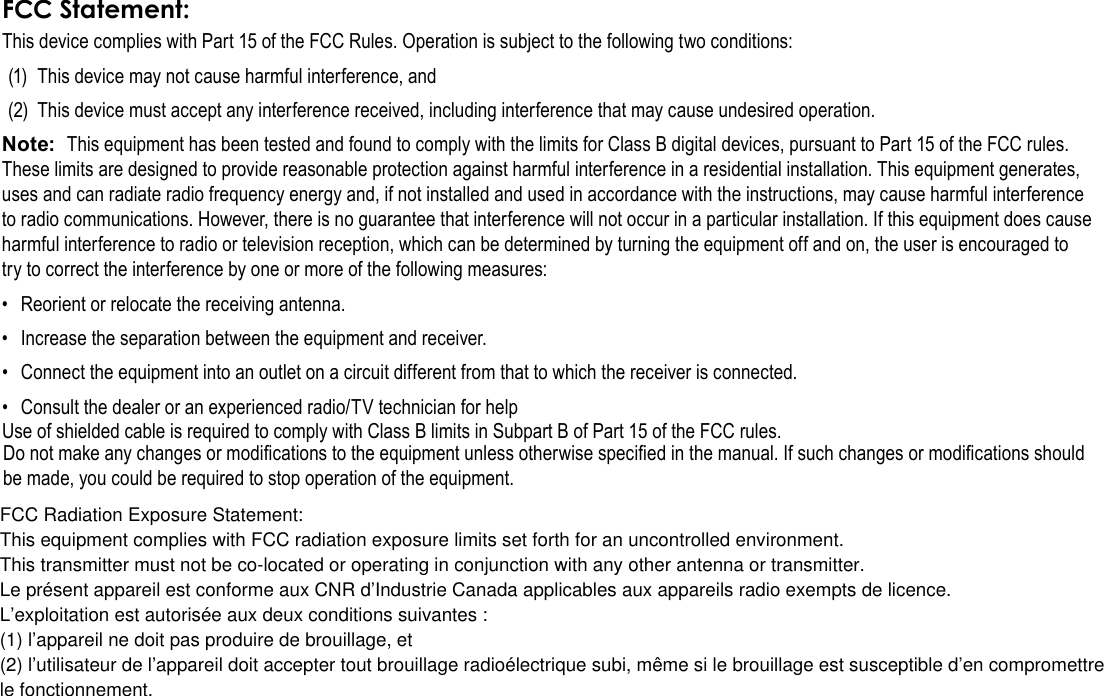 Page 38  Safety NoticesEnglishThis device complies with Part 15 of the FCC Rules. Operation is subject to the following two conditions:(1)  This device may not cause harmful interference, and(2)  This device must accept any interference received, including interference that may cause undesired operation.Note:  This equipment has been tested and found to comply with the limits for Class B digital devices, pursuant to Part 15 of the FCC rules. These limits are designed to provide reasonable protection against harmful interference in a residential installation. This equipment generates, uses and can radiate radio frequency energy and, if not installed and used in accordance with the instructions, may cause harmful interference to radio communications. However, there is no guarantee that interference will not occur in a particular installation. If this equipment does cause harmful interference to radio or television reception, which can be determined by turning the equipment off and on, the user is encouraged to try to correct the interference by one or more of the following measures:•  Reorient or relocate the receiving antenna.•  Increase the separation between the equipment and receiver.•  Connect the equipment into an outlet on a circuit different from that to which the receiver is connected.•  Consult the dealer or an experienced radio/TV technician for helpUse of shielded cable is required to comply with Class B limits in Subpart B of Part 15 of the FCC rules.Do not make any changes or modications to the equipment unless otherwise specied in the manual. If such changes or modications should be made, you could be required to stop operation of the equipment.FCC Radiation Exposure Statement:This equipment complies with FCC radiation exposure limits set forth for an uncontrolled environment.This transmitter must not be co-located or operating in conjunction with any other antenna or transmitter.Le présent appareil est conforme aux CNR d’Industrie Canada applicables aux appareils radio exempts de licence.L’exploitation est autorisée aux deux conditions suivantes :(1) l’appareil ne doit pas produire de brouillage, et(2) l’utilisateur de l’appareil doit accepter tout brouillage radioélectrique subi, même si le brouillage est susceptible d’en compromettrele fonctionnement.