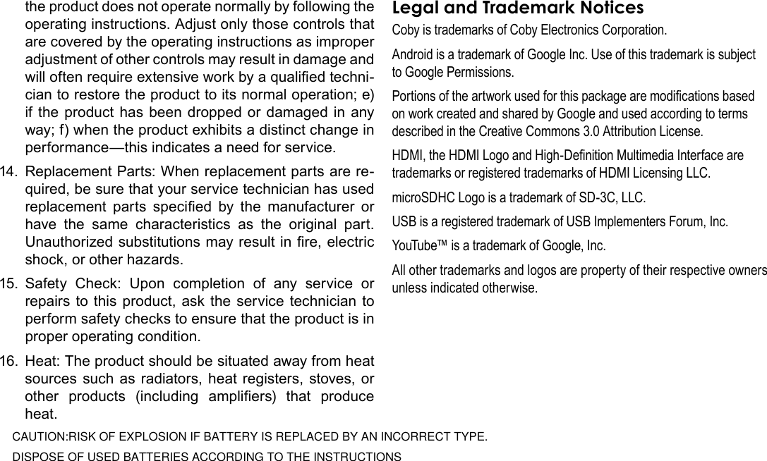 Page 40  Safety NoticesEnglishthe product does not operate normally by following the operating instructions. Adjust only those controls that are covered by the operating instructions as improper adjustment of other controls may result in damage and will often require extensive work by a qualied techni-cian to restore the product to its normal operation; e) if the product has been dropped or damaged in any way; f) when the product exhibits a distinct change in performance—this indicates a need for service.14.  Replacement Parts: When replacement parts are re-quired, be sure that your service technician has used replacement  parts  specied  by  the  manufacturer  or have  the  same  characteristics  as  the  original  part. Unauthorized substitutions may result in re, electric shock, or other hazards.15.  Safety  Check:  Upon  completion  of  any  service  or repairs to this product, ask the service technician to perform safety checks to ensure that the product is in proper operating condition.16.  Heat: The product should be situated away from heat sources such as radiators, heat registers, stoves, or other  products  (including  ampliers)  that  produce heat.Coby is trademarks of Coby Electronics Corporation.Android is a trademark of Google Inc. Use of this trademark is subject to Google Permissions.Portions of the artwork used for this package are modications based on work created and shared by Google and used according to terms described in the Creative Commons 3.0 Attribution License.HDMI, the HDMI Logo and High-Denition Multimedia Interface are trademarks or registered trademarks of HDMI Licensing LLC.microSDHC Logo is a trademark of SD-3C, LLC.USB is a registered trademark of USB Implementers Forum, Inc.YouTube™ is a trademark of Google, Inc. All other trademarks and logos are property of their respective owners unless indicated otherwise.DISPOSE OF USED BATTERIES ACCORDING TO THE INSTRUCTIONSCAUTION:RISK OF EXPLOSION IF BATTERY IS REPLACED BY AN INCORRECT TYPE.