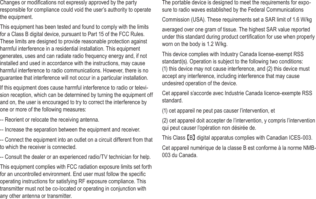 Safety Notices  Page 41EnglishChanges or modications not expressly approved by the party responsible for compliance could void the user’s authority to operate the equipment.This equipment has been tested and found to comply with the limits for a Class B digital device, pursuant to Part 15 of the FCC Rules. These limits are designed to provide reasonable protection against harmful interference in a residential installation. This equipment generates, uses and can radiate radio frequency energy and, if not installed and used in accordance with the instructions, may cause harmful interference to radio communications. However, there is no guarantee that interference will not occur in a particular installation.If this equipment does cause harmful interference to radio or televi-sion reception, which can be determined by turning the equipment off and on, the user is encouraged to try to correct the interference by one or more of the following measures:-- Reorient or relocate the receiving antenna.-- Increase the separation between the equipment and receiver.-- Connect the equipment into an outlet on a circuit different from that to which the receiver is connected.-- Consult the dealer or an experienced radio/TV technician for help.This equipment complies with FCC radiation exposure limits set forth for an uncontrolled environment. End user must follow the specic operating instructions for satisfying RF exposure compliance. This transmitter must not be co-located or operating in conjunction with any other antenna or transmitter.The portable device is designed to meet the requirements for expo-sure to radio waves established by the Federal CommunicationsCommission (USA). These requirements set a SAR limit of 1.6 W/kgaveraged over one gram of tissue. The highest SAR value reported under this standard during product certication for use when properly worn on the body is 1.2 W/kg.This device complies with Industry Canada license-exempt RSS standard(s). Operation is subject to the following two conditions: (1) this device may not cause interference, and (2) this device must accept any interference, including interference that may cause undesired operation of the device.Cet appareil s’accorde avec Industrie Canada licence-exempte RSS standard.(1) cet appareil ne peut pas causer l’intervention, et (2) cet appareil doit accepter de l’intervention, y compris l’intervention qui peut causer l’opération non désirée de.This Class【B】digital apparatus complies with Canadian ICES-003.Cet appareil numérique de la classe B est conforme à la norme NMB-003 du Canada.