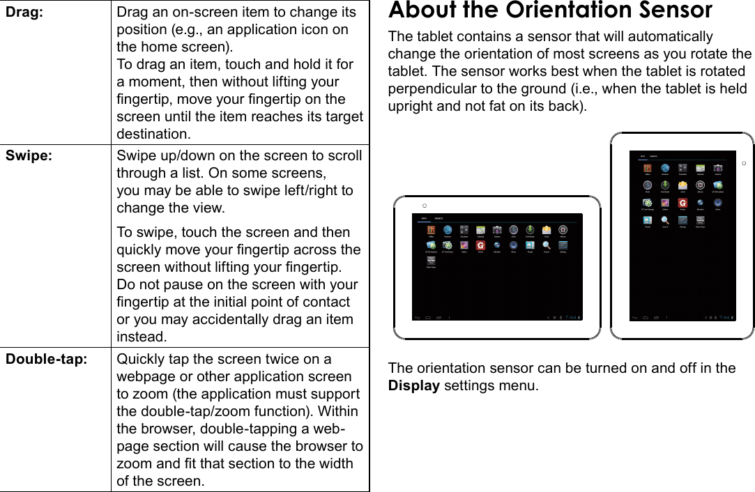 Getting To Know The Internet Tablet  Page 9EnglishDrag: Drag an on-screen item to change its position (e.g., an application icon on the home screen).To drag an item, touch and hold it for a moment, then without lifting your ngertip, move your ngertip on the screen until the item reaches its target destination.Swipe: Swipe up/down on the screen to scroll through a list. On some screens, you may be able to swipe left/right to change the view.To swipe, touch the screen and then quickly move your ngertip across the screen without lifting your ngertip. Do not pause on the screen with your ngertip at the initial point of contact or you may accidentally drag an item instead.Double-tap: Quickly tap the screen twice on a webpage or other application screen to zoom (the application must support the double-tap/zoom function). Within the browser, double-tapping a web-page section will cause the browser to zoom and t that section to the width of the screen.The tablet contains a sensor that will automatically change the orientation of most screens as you rotate the tablet. The sensor works best when the tablet is rotated perpendicular to the ground (i.e., when the tablet is held upright and not fat on its back).The orientation sensor can be turned on and off in the Display settings menu.