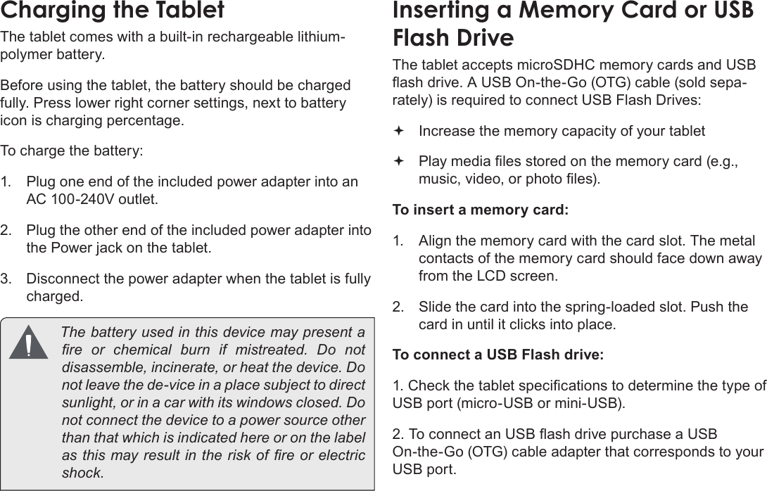 Page 10  Getting To Know The Internet TabletEnglishCharging the TabletThe tablet comes with a built-in rechargeable lithium-polymer battery.Before using the tablet, the battery should be charged fully. Press lower right corner settings, next to battery icon is charging percentage.To charge the battery:1.  Plug one end of the included power adapter into an AC 100-240V outlet.2.  Plug the other end of the included power adapter into the Power jack on the tablet.3.  Disconnect the power adapter when the tablet is fully charged.  The battery used in this device may present a        not leave the de-vice in a place subject to direct not connect the device to a power source other than that which is indicated here or on the label Inserting a Memory Card or USB Flash DriveThe tablet accepts microSDHC memory cards and USB -rately) is required to connect USB Flash Drives: Increase the memory capacity of your tablet To insert a memory card:1.  Align the memory card with the card slot. The metal contacts of the memory card should face down away from the LCD screen.2.  Slide the card into the spring-loaded slot. Push the card in until it clicks into place.To connect a USB Flash drive:USB port (micro-USB or mini-USB).On-the-Go (OTG) cable adapter that corresponds to your USB port.