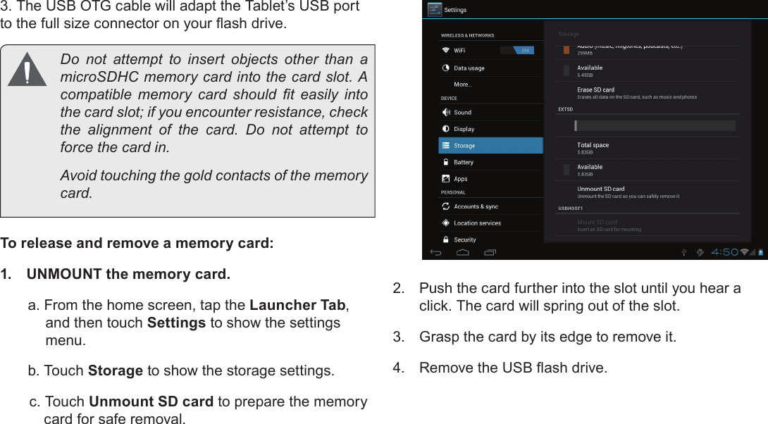 Getting To Know The Internet Tablet  Pa g e 11English3. The USB OTG cable will adapt the Tablet’s USB port   Do not attempt to insert objects other than a       the card slot; if you encounter resistance, check           Avoid touching the gold contacts of the memory To release and remove a memory card:1.  UNMOUNT the memory card.a. From the home screen, tap the Launcher Tab, and then touch Settings to show the settings menu.b. Touch Storage to show the storage settings.c. Touch Unmount SD card to prepare the memory card for safe removal. 2.  Push the card further into the slot until you hear a click. The card will spring out of the slot.3.  Grasp the card by its edge to remove it.4.  