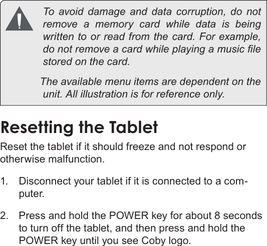 Page 12  Getting To Know The Internet TabletEnglish  To avoid damage and data corruption, do not remove a memory card while data is being             The available menu items are dependent on the Resetting the Tabletotherwise malfunction.1.  Disconnect your tablet if it is connected to a com-puter. 2.  Press and hold the POWER key for about 8 seconds to turn off the tablet, and then press and hold the POWER key until you see Coby logo.